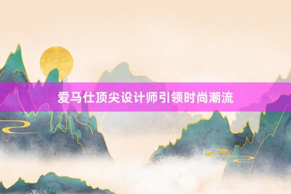 爱马仕顶尖设计师引领时尚潮流